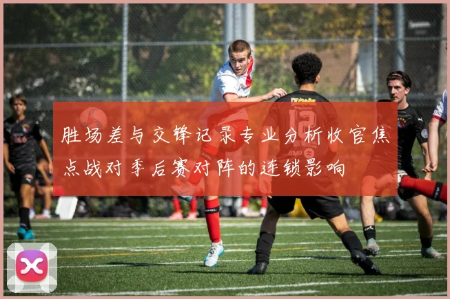 胜场差与交锋记录专业分析收官焦点战对季后赛对阵的连锁影响