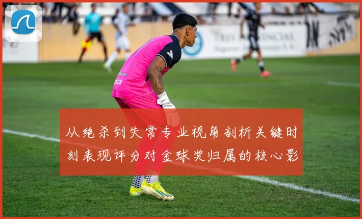 从绝杀到失常专业视角剖析关键时刻表现评分对金球奖归属的核心影响